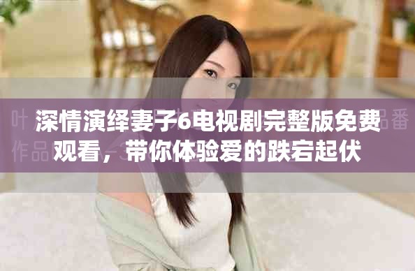 深情演绎妻子6电视剧完整版免费观看，带你体验爱的跌宕起伏
