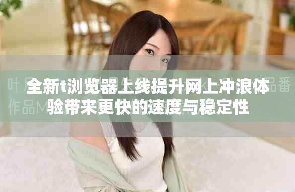全新t浏览器上线提升网上冲浪体验带来更快的速度与稳定性