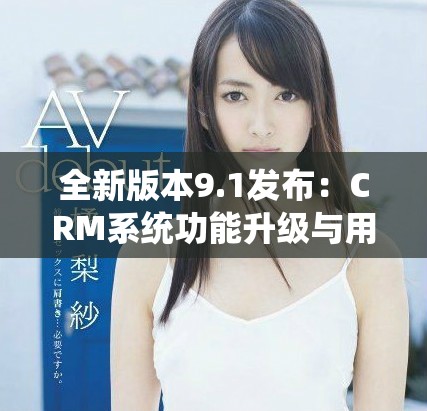 全新版本9.1发布：CRM系统功能升级与用户体验提升解析